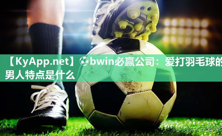 ⚽bwin必赢公司：爱打羽毛球的男人特点是什么