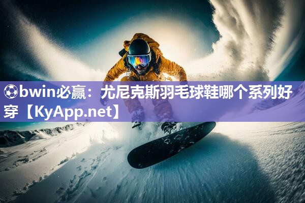 ⚽bwin必赢：尤尼克斯羽毛球鞋哪个系列好穿