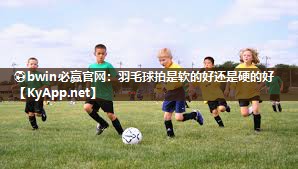 ⚽bwin必赢官网：羽毛球拍是软的好还是硬的好